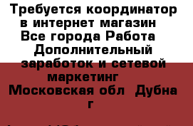 Требуется координатор в интернет-магазин - Все города Работа » Дополнительный заработок и сетевой маркетинг   . Московская обл.,Дубна г.